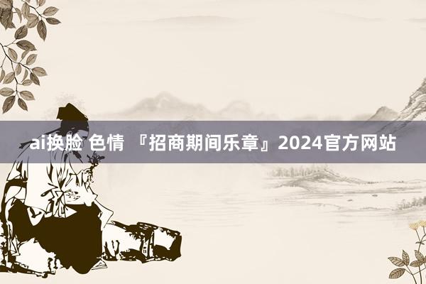 ai换脸 色情 『招商期间乐章』2024官方网站