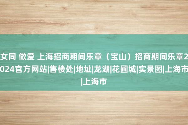 女同 做爱 上海招商期间乐章（宝山）招商期间乐章2024官方网站|售楼处|地址|龙湖|花圃城|实景图|上海市