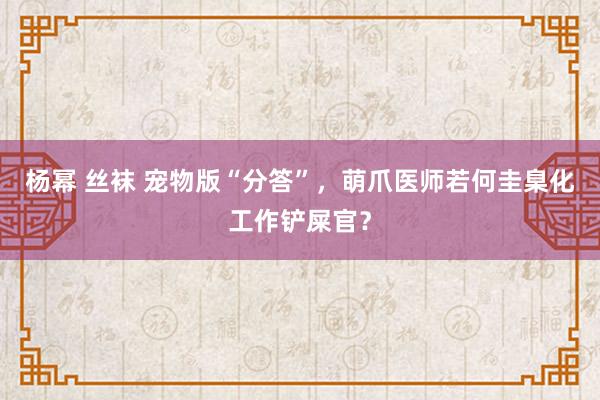 杨幂 丝袜 宠物版“分答”，萌爪医师若何圭臬化工作铲屎官？