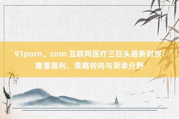 91porn。com 互联网医疗三巨头最新财报：隆重赢利，策略转向与荣幸分野