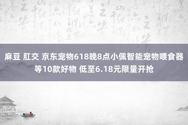 麻豆 肛交 京东宠物618晚8点小佩智能宠物喂食器等10款好物 低至6.18元限量开抢