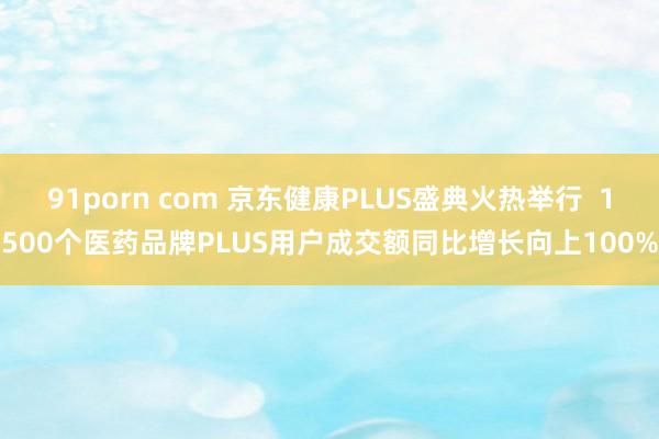 91porn com 京东健康PLUS盛典火热举行  1500个医药品牌PLUS用户成交额同比增长向上100%