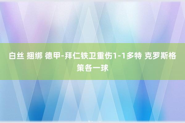 白丝 捆绑 德甲-拜仁铁卫重伤1-1多特 克罗斯格策各一球