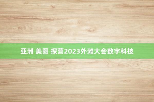 亚洲 美图 探营2023外滩大会数字科技