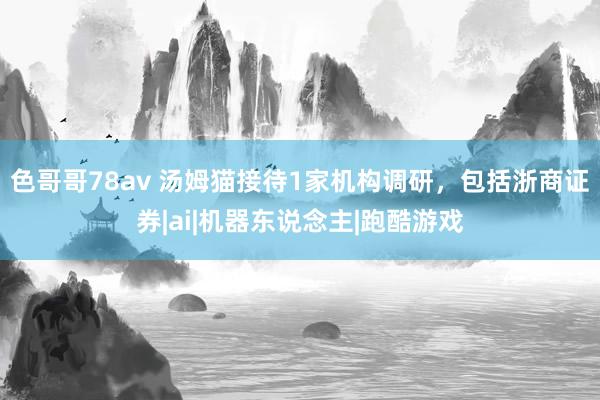 色哥哥78av 汤姆猫接待1家机构调研，包括浙商证券|ai|机器东说念主|跑酷游戏