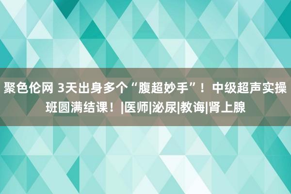 聚色伦网 3天出身多个“腹超妙手”！中级超声实操班圆满结课！|医师|泌尿|教诲|肾上腺