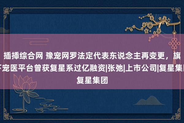 插揷综合网 豫宠网罗法定代表东说念主再变更，旗下宠医平台曾获复星系过亿融资|张弛|上市公司|复星集团