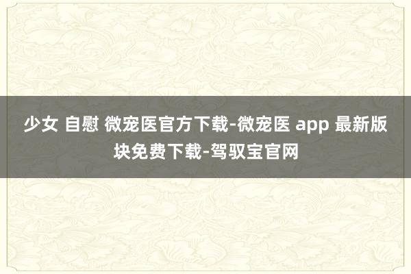 少女 自慰 微宠医官方下载-微宠医 app 最新版块免费下载-驾驭宝官网