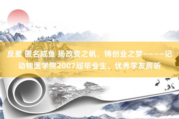 反差 匿名咸鱼 扬改变之帆，铸创业之梦————记动物医学院2007届毕业生、优秀学友房昕