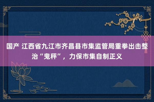 国产 江西省九江市齐昌县市集监管局重拳出击整治“鬼秤”，力保市集自制正义