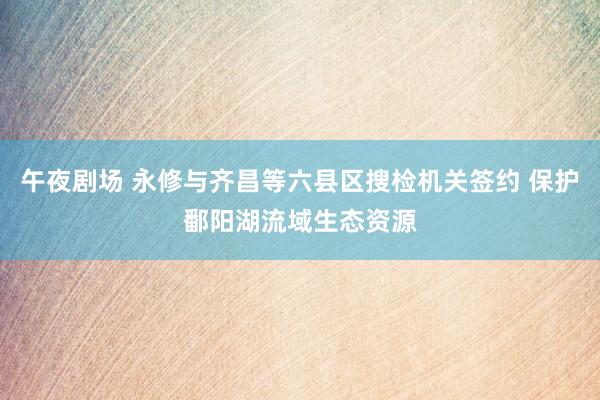 午夜剧场 永修与齐昌等六县区搜检机关签约 保护鄱阳湖流域生态资源