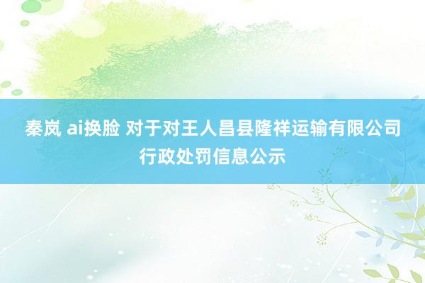 秦岚 ai换脸 对于对王人昌县隆祥运输有限公司行政处罚信息公示