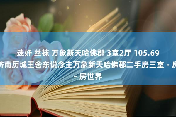 迷奸 丝袜 万象新天哈佛郡 3室2厅 105.69平，济南历城王舍东说念主万象新天哈佛郡二手房三室 - 房世界