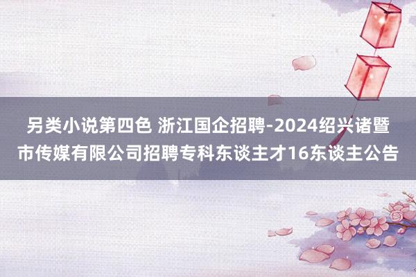 另类小说第四色 浙江国企招聘-2024绍兴诸暨市传媒有限公司招聘专科东谈主才16东谈主公告