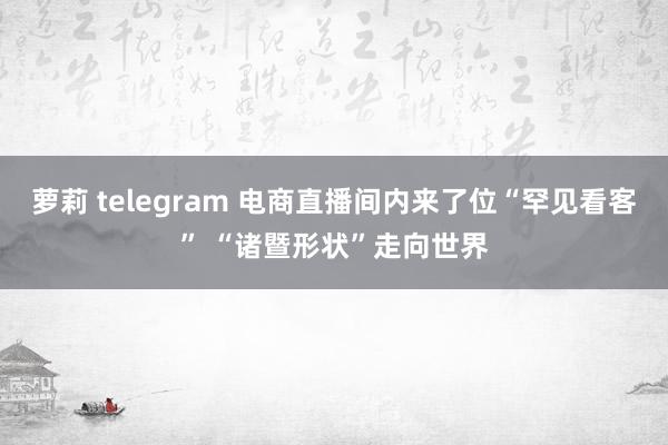 萝莉 telegram 电商直播间内来了位“罕见看客” “诸暨形状”走向世界