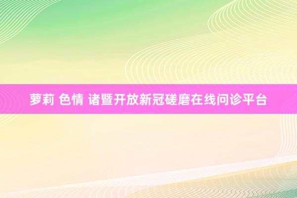 萝莉 色情 诸暨开放新冠磋磨在线问诊平台