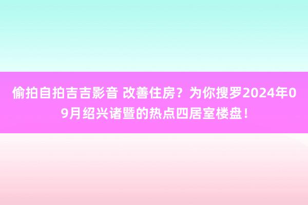 偷拍自拍吉吉影音 改善住房？为你搜罗2024年09月绍兴诸暨的热点四居室楼盘！