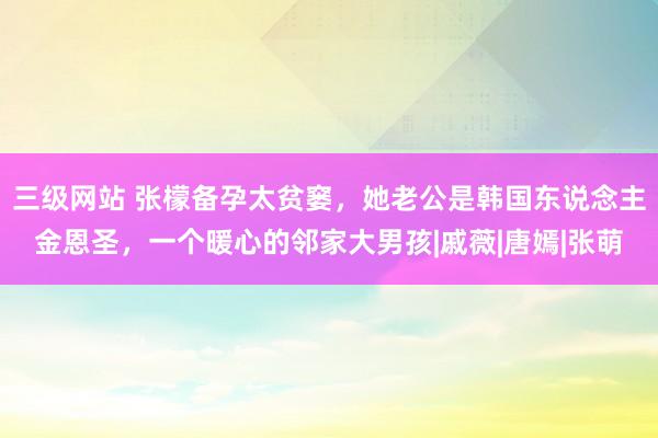 三级网站 张檬备孕太贫窭，她老公是韩国东说念主金恩圣，一个暖心的邻家大男孩|戚薇|唐嫣|张萌