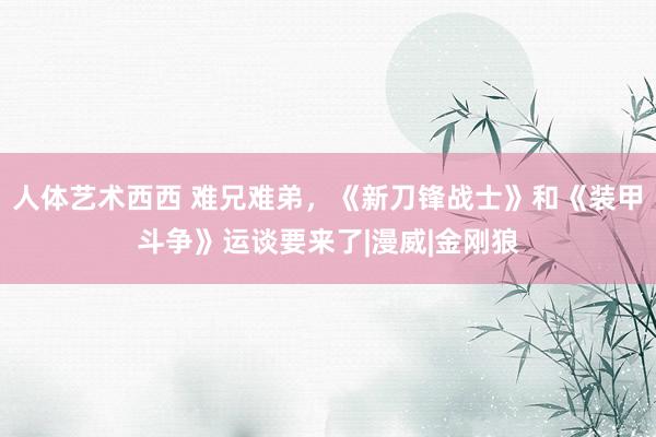 人体艺术西西 难兄难弟，《新刀锋战士》和《装甲斗争》运谈要来了|漫威|金刚狼